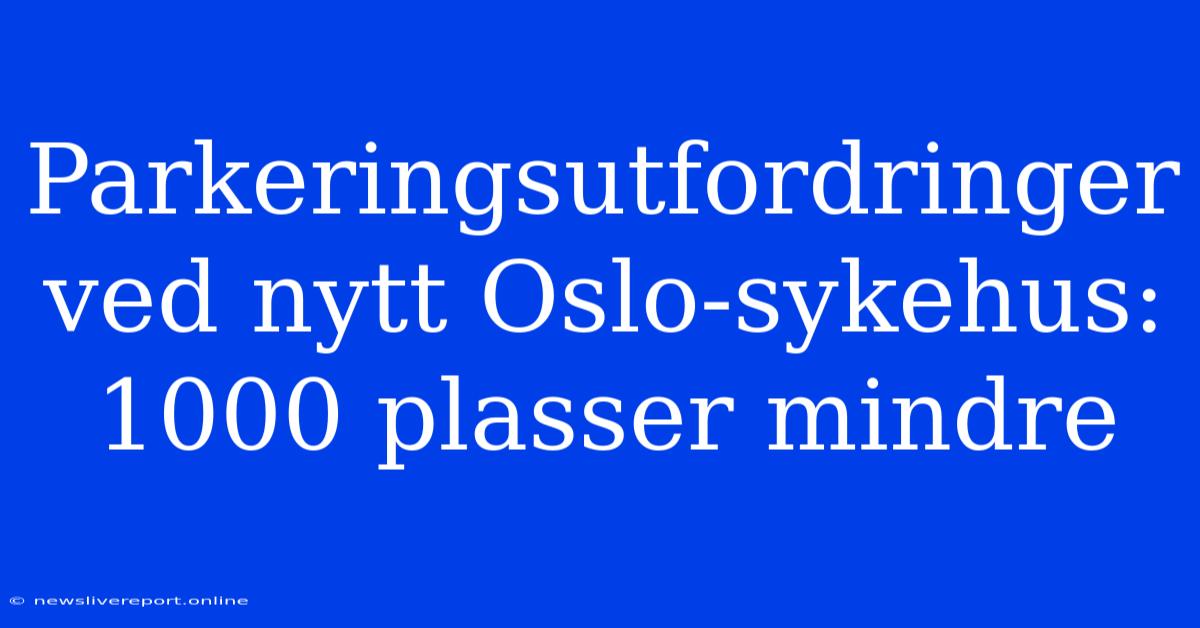 Parkeringsutfordringer Ved Nytt Oslo-sykehus: 1000 Plasser Mindre