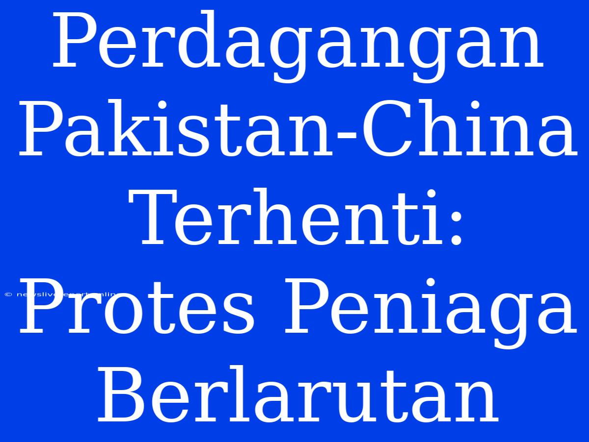 Perdagangan Pakistan-China Terhenti: Protes Peniaga Berlarutan