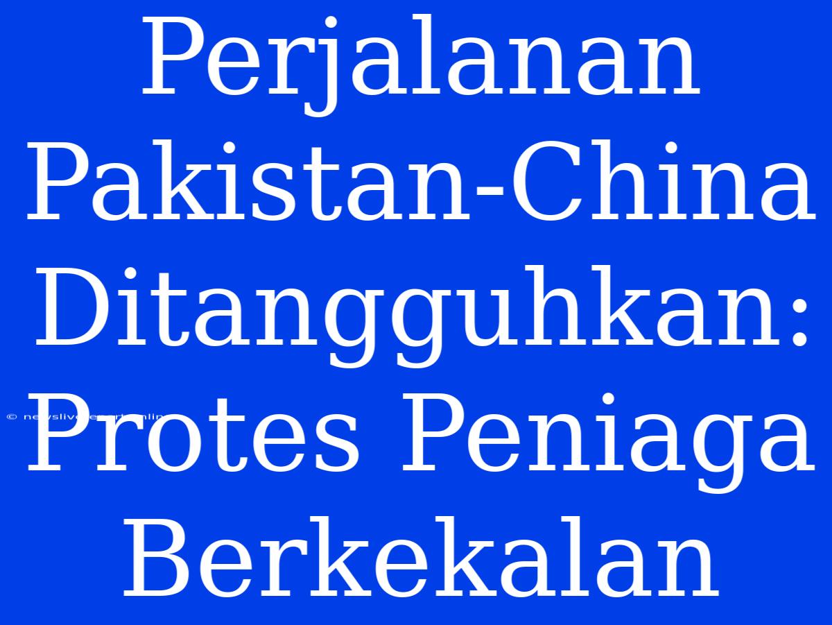 Perjalanan Pakistan-China Ditangguhkan: Protes Peniaga Berkekalan