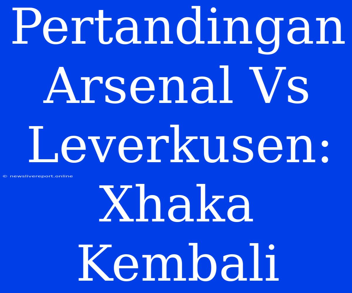 Pertandingan Arsenal Vs Leverkusen: Xhaka Kembali