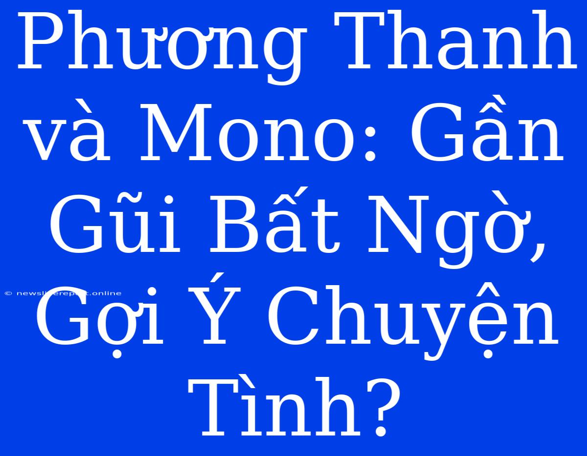 Phương Thanh Và Mono: Gần Gũi Bất Ngờ, Gợi Ý Chuyện Tình?