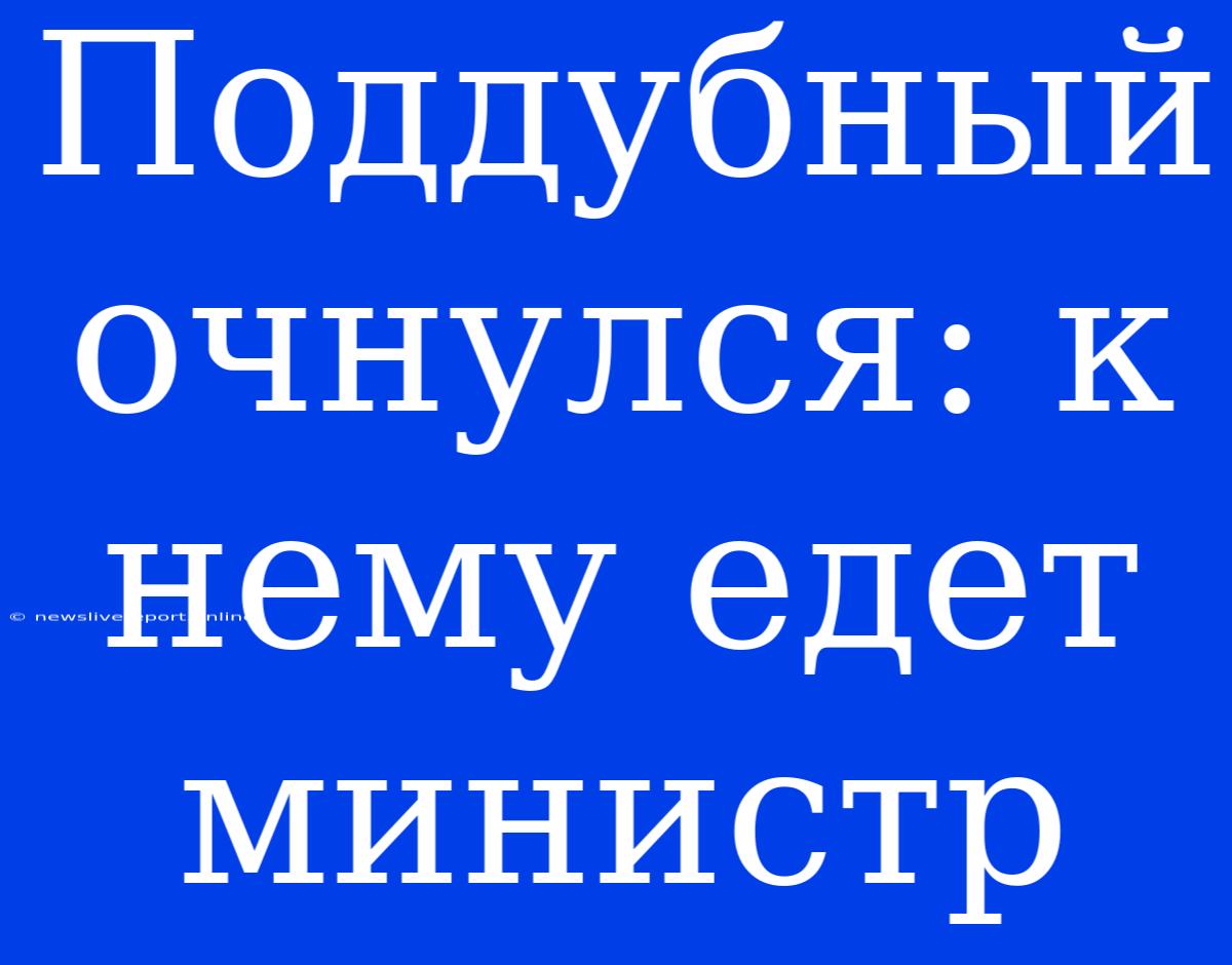 Поддубный Очнулся: К Нему Едет Министр