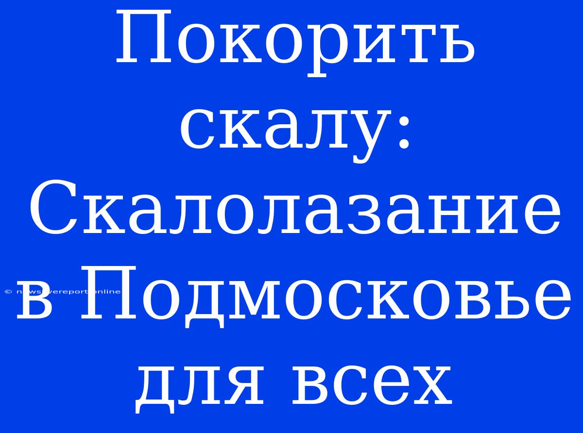 Покорить Скалу: Скалолазание В Подмосковье Для Всех