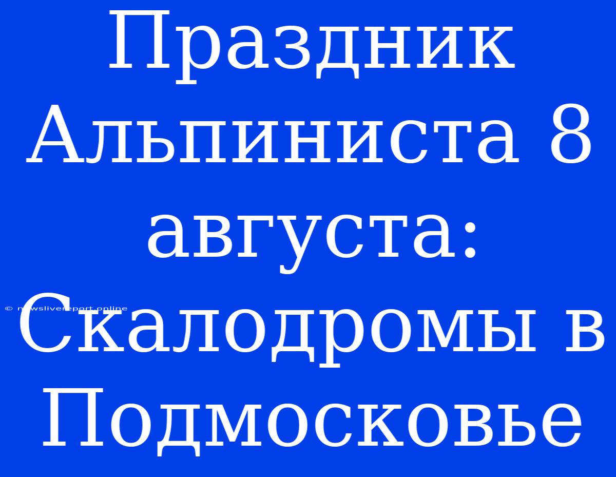 Праздник Альпиниста 8 Августа: Скалодромы В Подмосковье