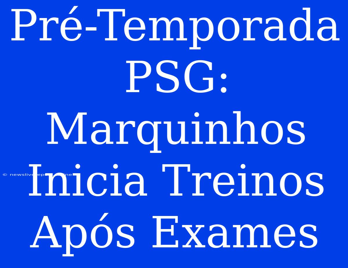 Pré-Temporada PSG: Marquinhos Inicia Treinos Após Exames