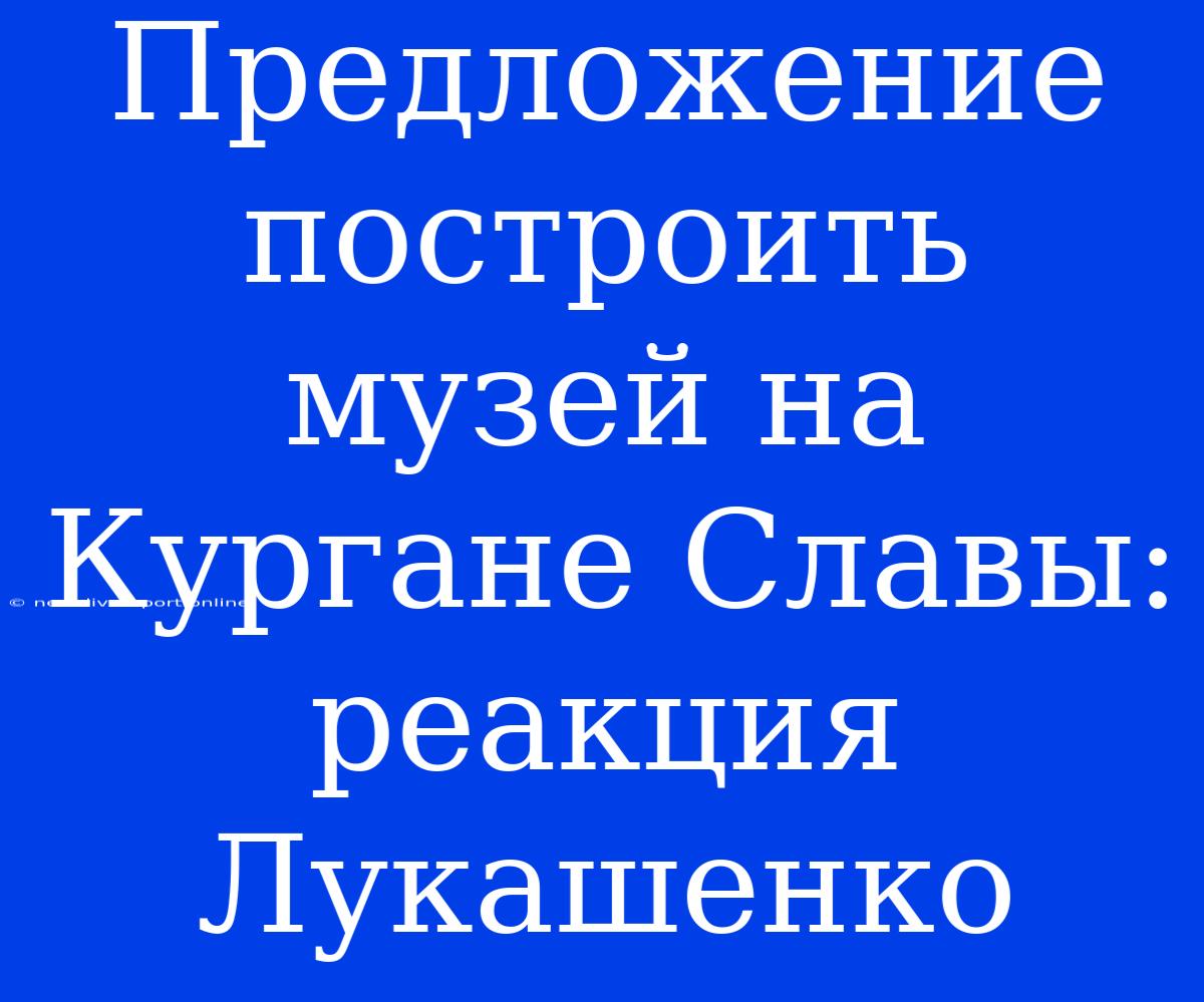 Предложение Построить Музей На Кургане Славы: Реакция Лукашенко