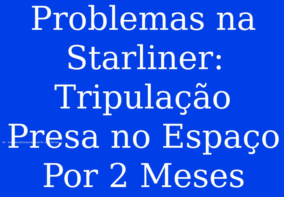 Problemas Na Starliner: Tripulação Presa No Espaço Por 2 Meses