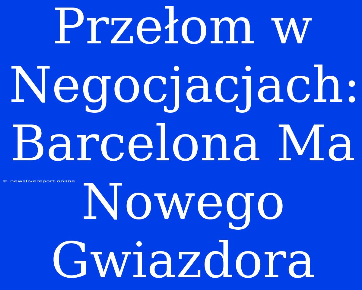 Przełom W Negocjacjach: Barcelona Ma Nowego Gwiazdora