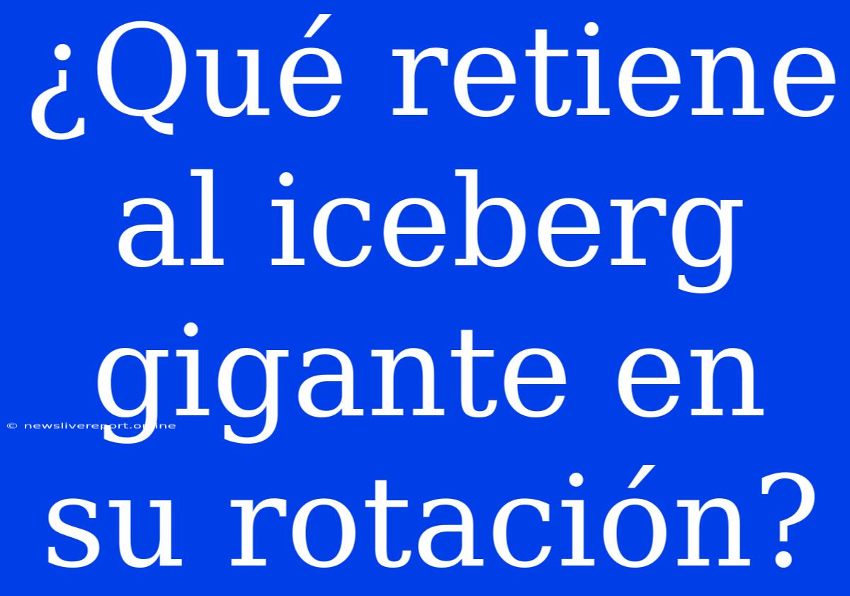 ¿Qué Retiene Al Iceberg Gigante En Su Rotación?