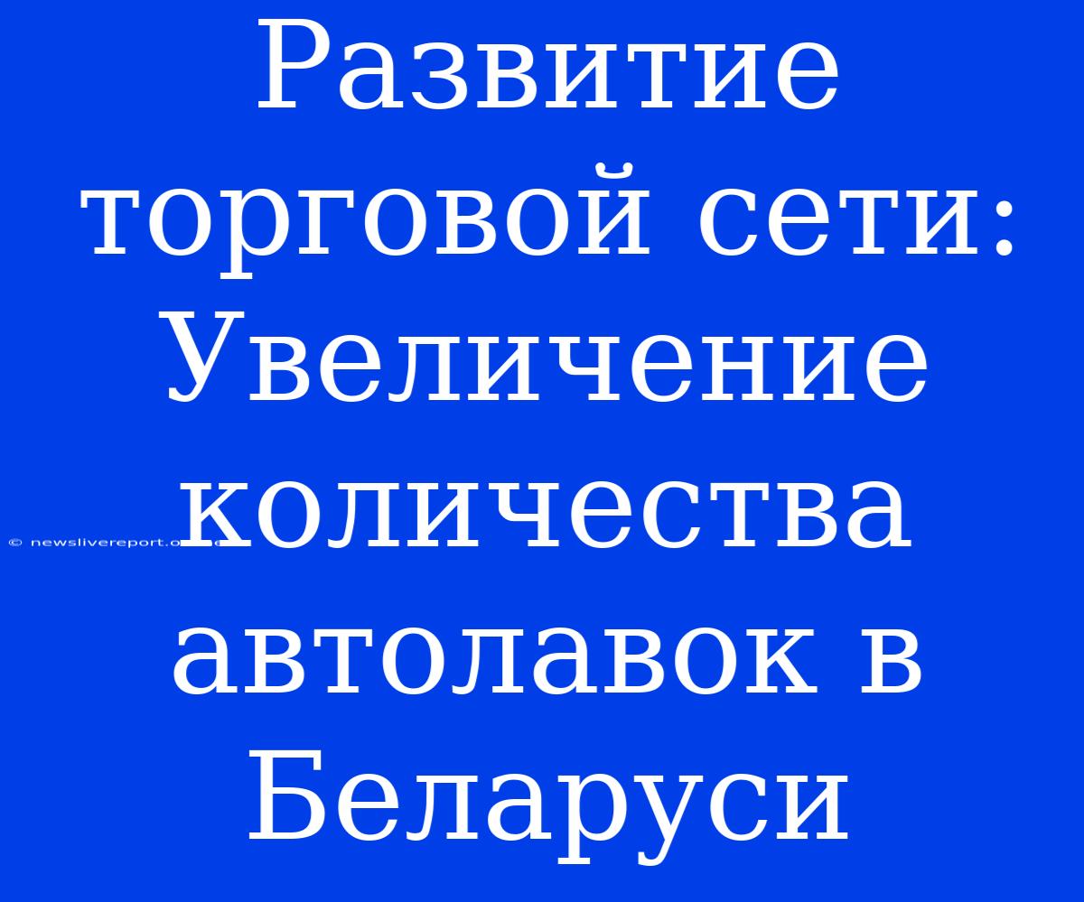 Развитие Торговой Сети: Увеличение Количества Автолавок В Беларуси