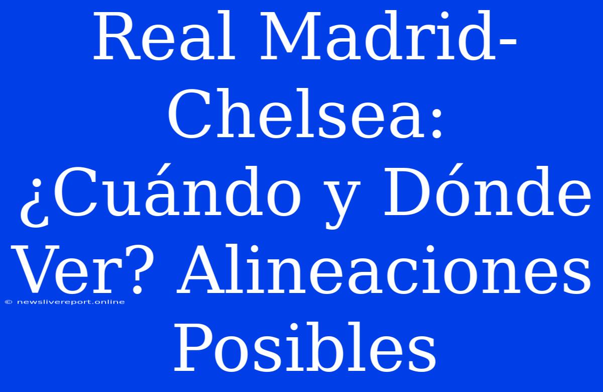 Real Madrid-Chelsea: ¿Cuándo Y Dónde Ver? Alineaciones Posibles