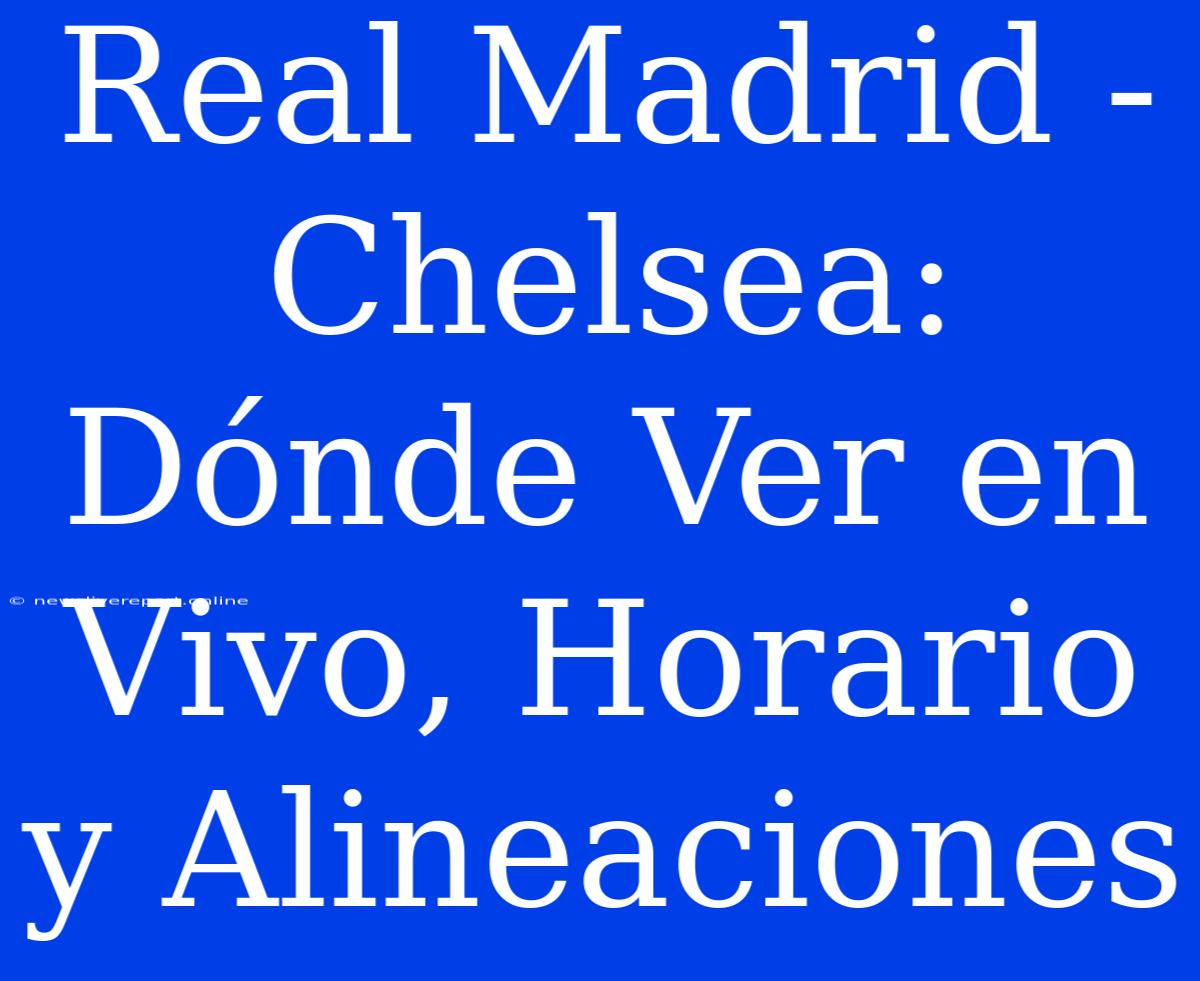 Real Madrid - Chelsea: Dónde Ver En Vivo, Horario Y Alineaciones