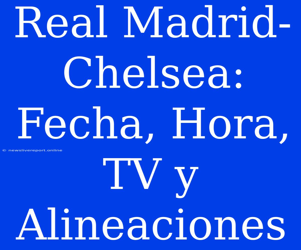 Real Madrid-Chelsea: Fecha, Hora, TV Y Alineaciones