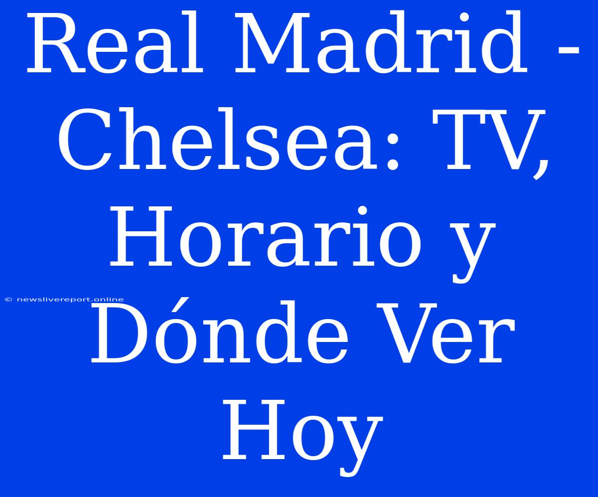 Real Madrid - Chelsea: TV, Horario Y Dónde Ver Hoy