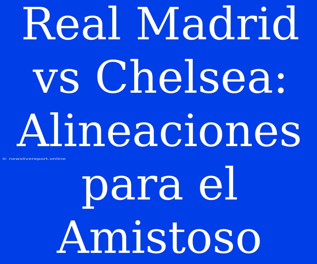 Real Madrid Vs Chelsea: Alineaciones Para El Amistoso