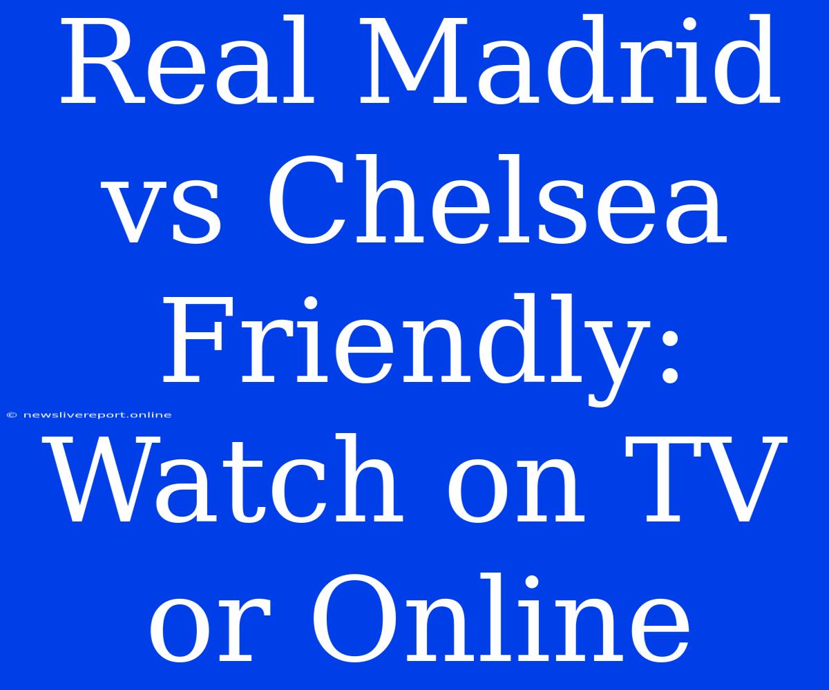 Real Madrid Vs Chelsea Friendly: Watch On TV Or Online