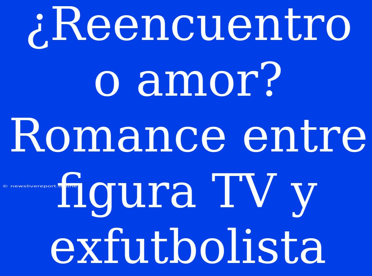 ¿Reencuentro O Amor? Romance Entre Figura TV Y Exfutbolista