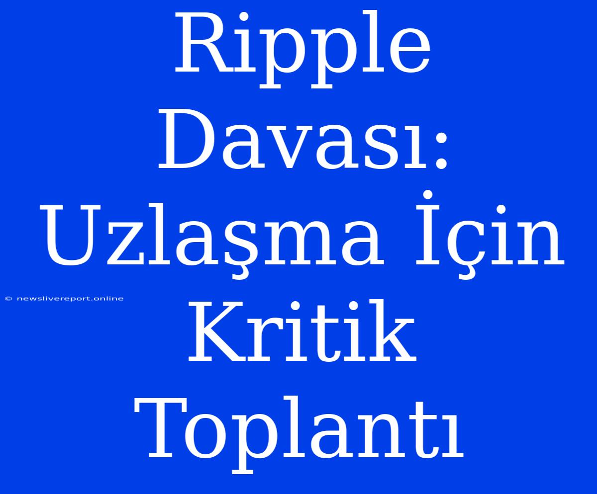 Ripple Davası: Uzlaşma İçin Kritik Toplantı