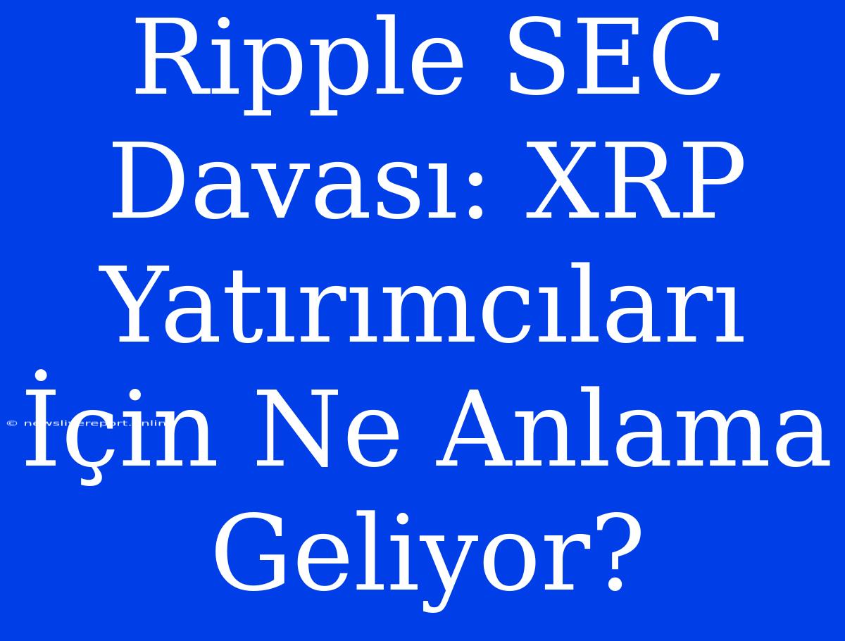 Ripple SEC Davası: XRP Yatırımcıları İçin Ne Anlama Geliyor?