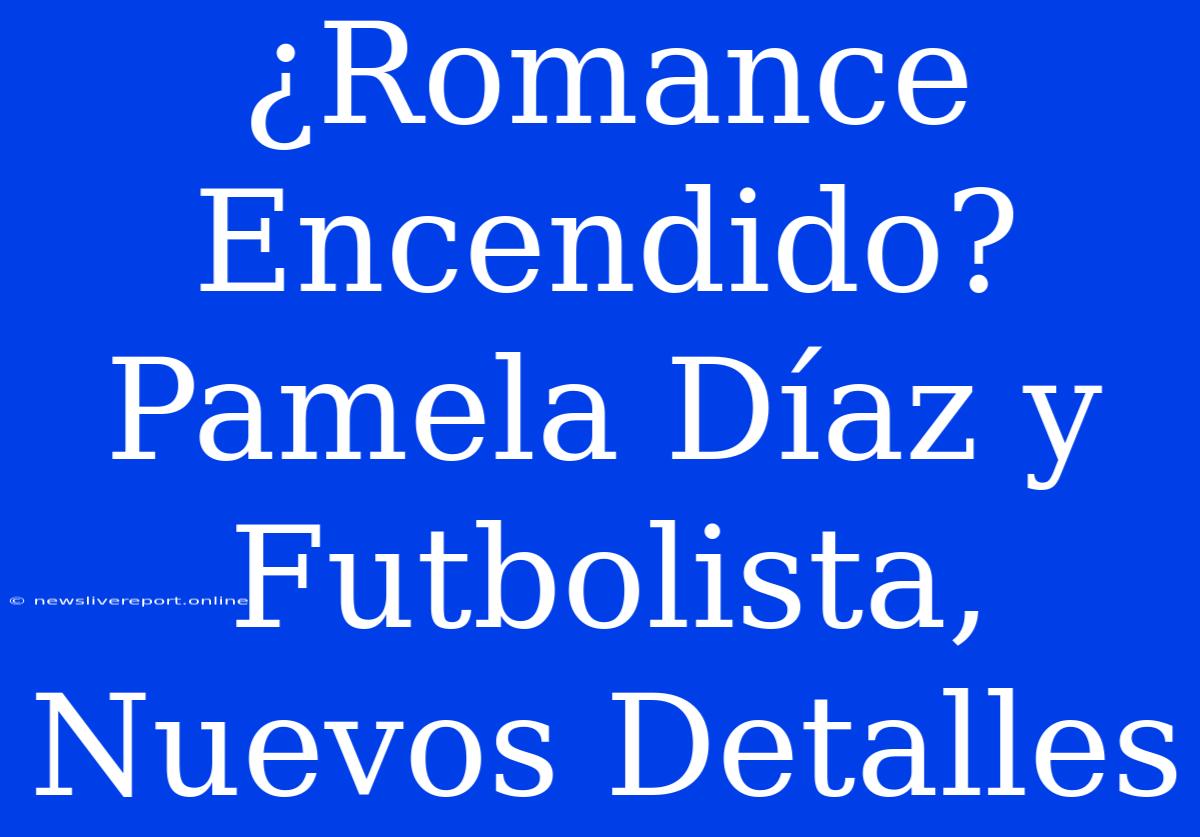 ¿Romance Encendido? Pamela Díaz Y Futbolista, Nuevos Detalles