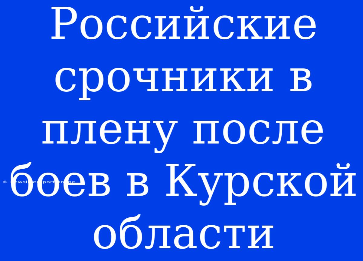 Российские Срочники В Плену После Боев В Курской Области