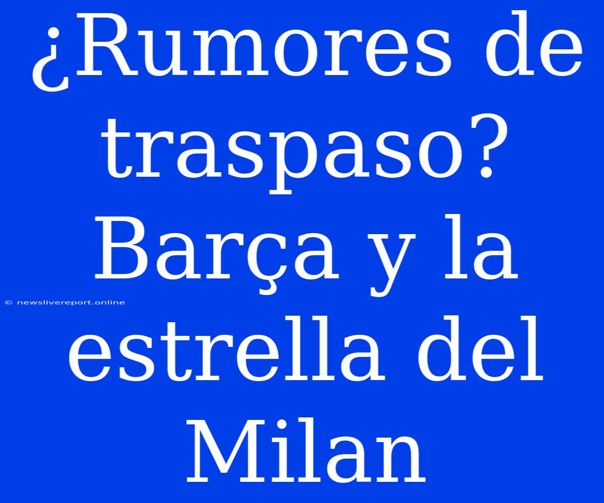 ¿Rumores De Traspaso? Barça Y La Estrella Del Milan