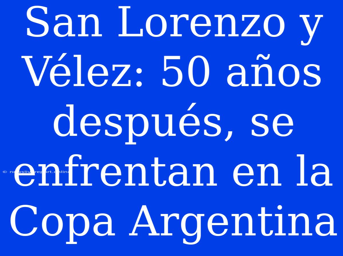 San Lorenzo Y Vélez: 50 Años Después, Se Enfrentan En La Copa Argentina