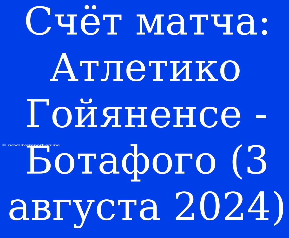 Счёт Матча: Атлетико Гойяненсе - Ботафого (3 Августа 2024)