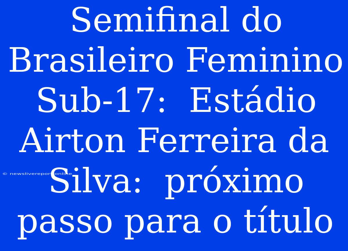 Semifinal Do Brasileiro Feminino Sub-17:  Estádio Airton Ferreira Da Silva:  Próximo Passo Para O Título