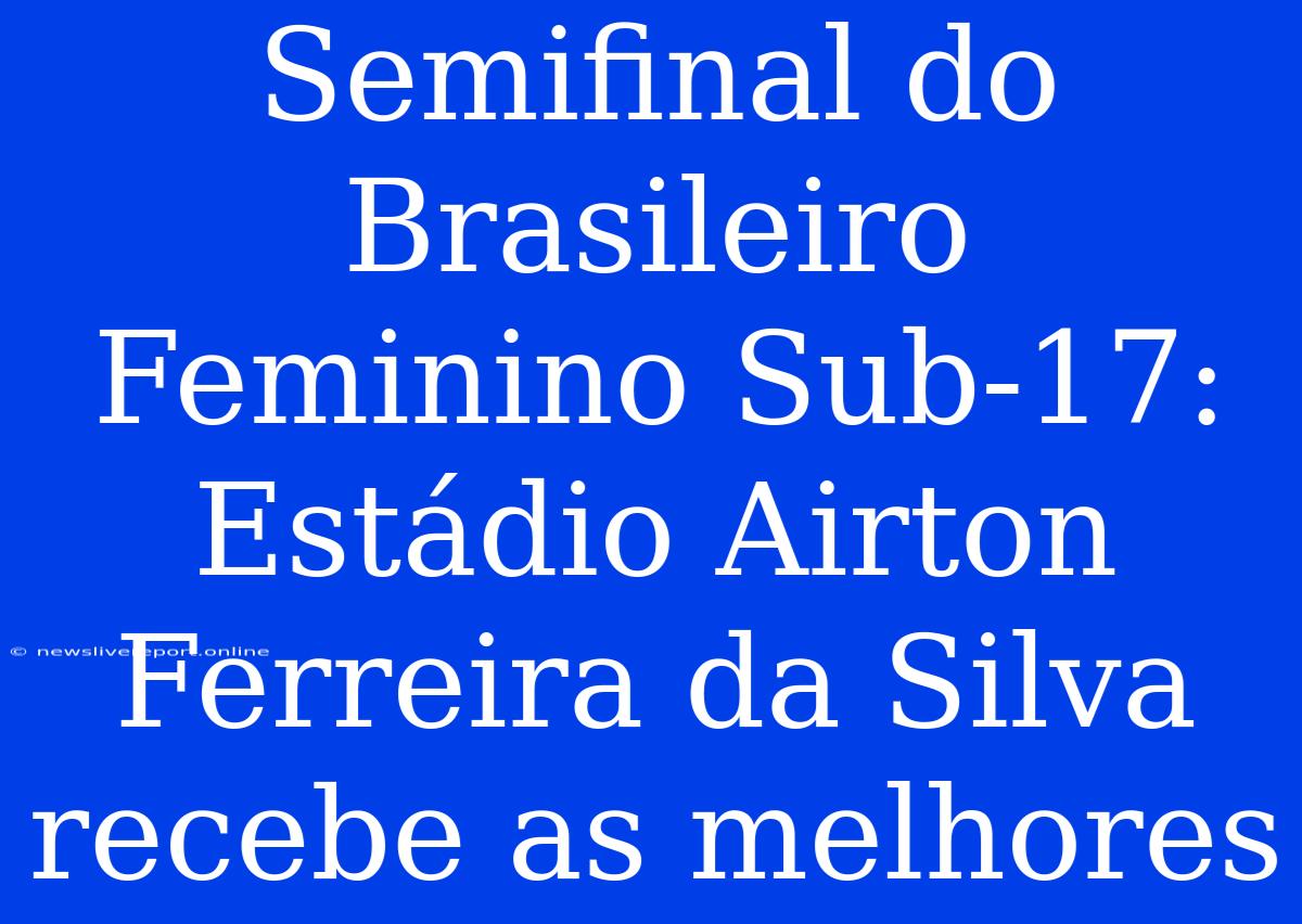 Semifinal Do Brasileiro Feminino Sub-17:  Estádio Airton Ferreira Da Silva Recebe As Melhores