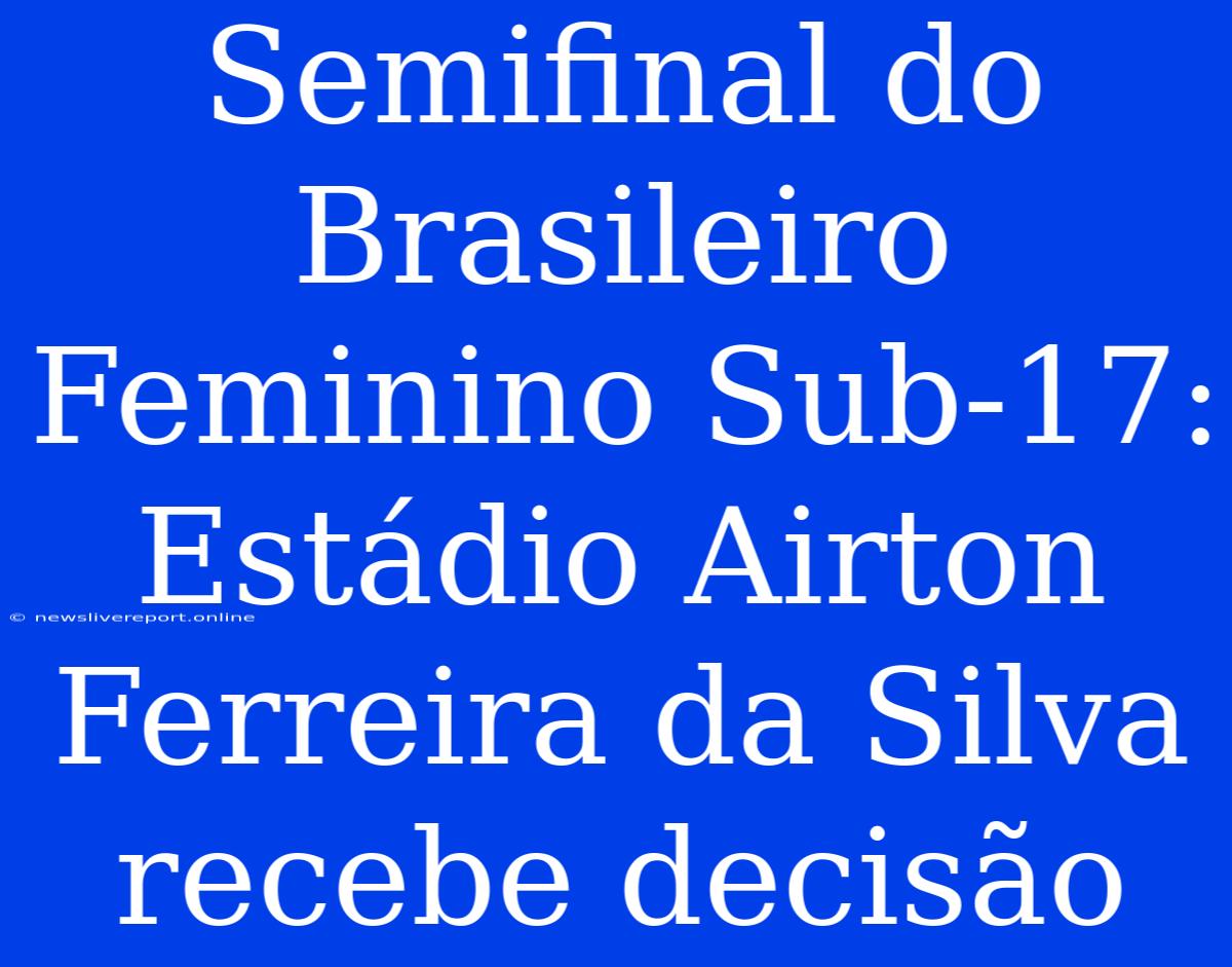 Semifinal Do Brasileiro Feminino Sub-17: Estádio Airton Ferreira Da Silva Recebe Decisão