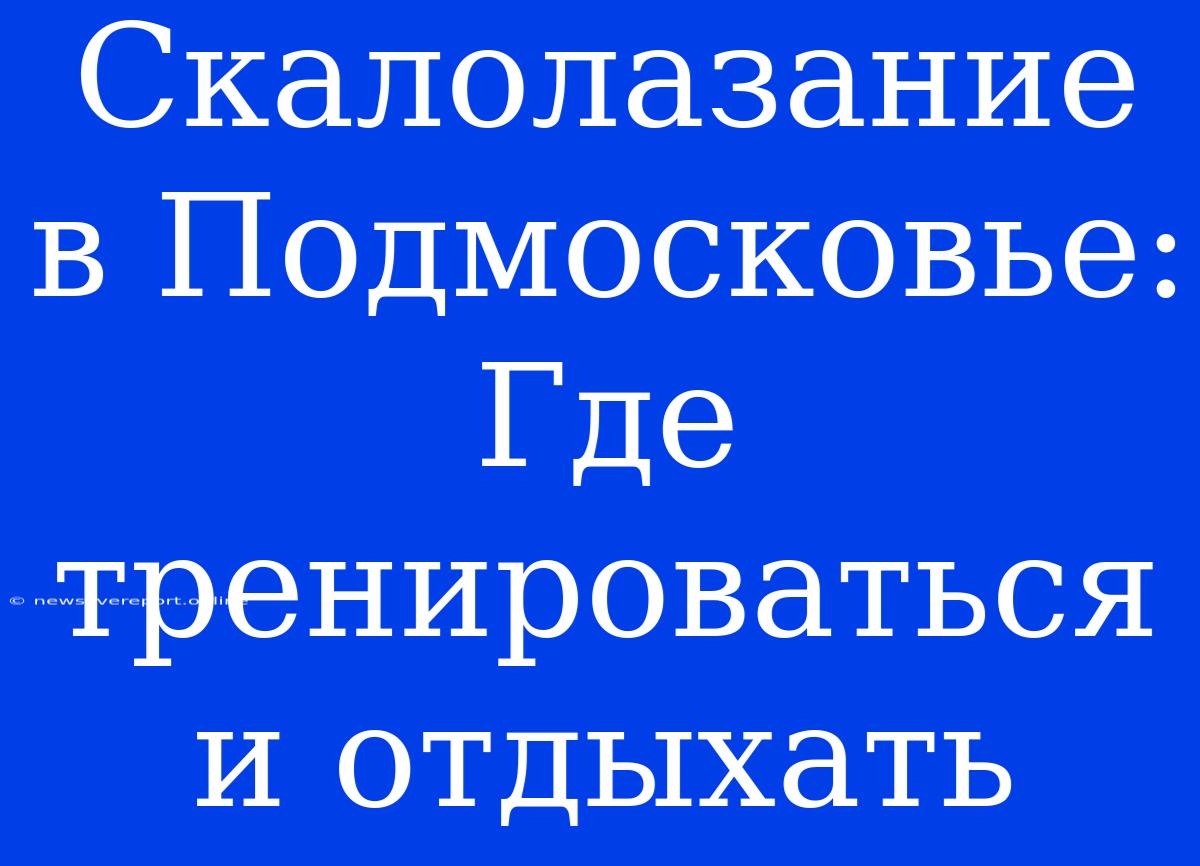 Скалолазание В Подмосковье: Где Тренироваться И Отдыхать