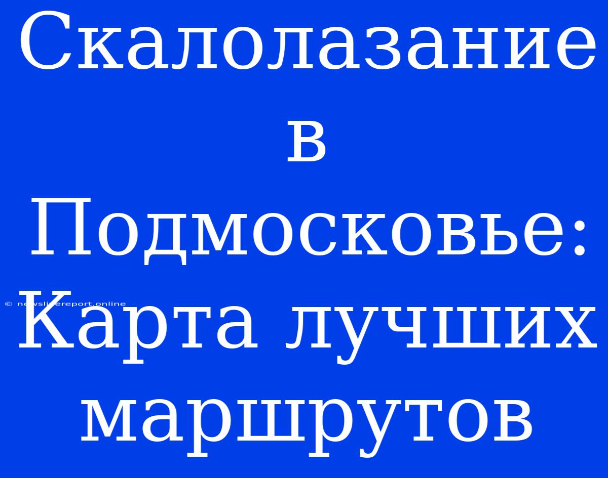 Скалолазание В Подмосковье: Карта Лучших Маршрутов