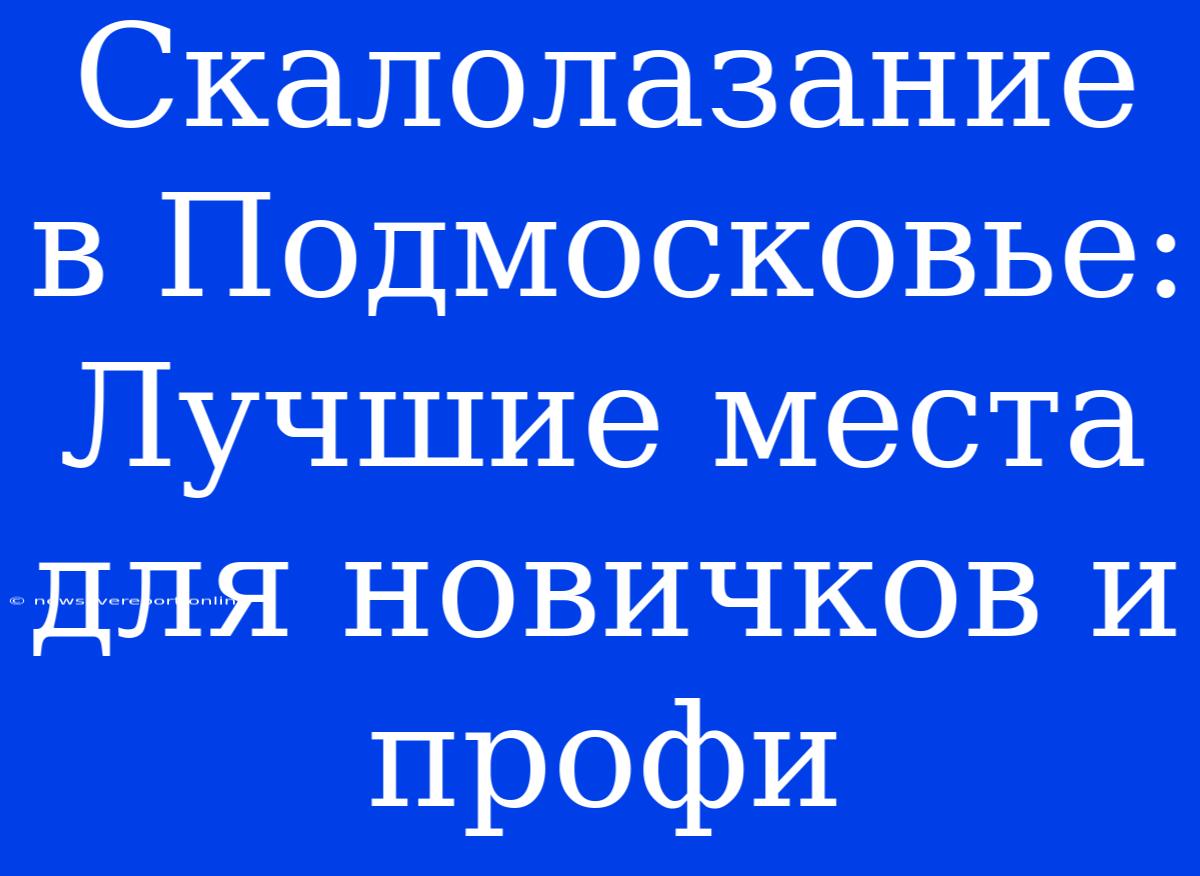 Скалолазание В Подмосковье: Лучшие Места Для Новичков И Профи