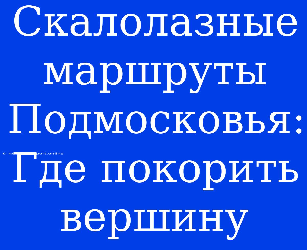 Скалолазные Маршруты Подмосковья: Где Покорить Вершину