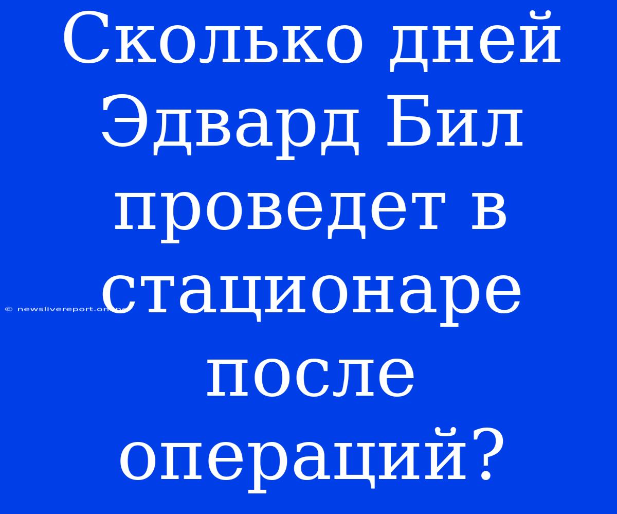 Сколько Дней Эдвард Бил Проведет В Стационаре После Операций?