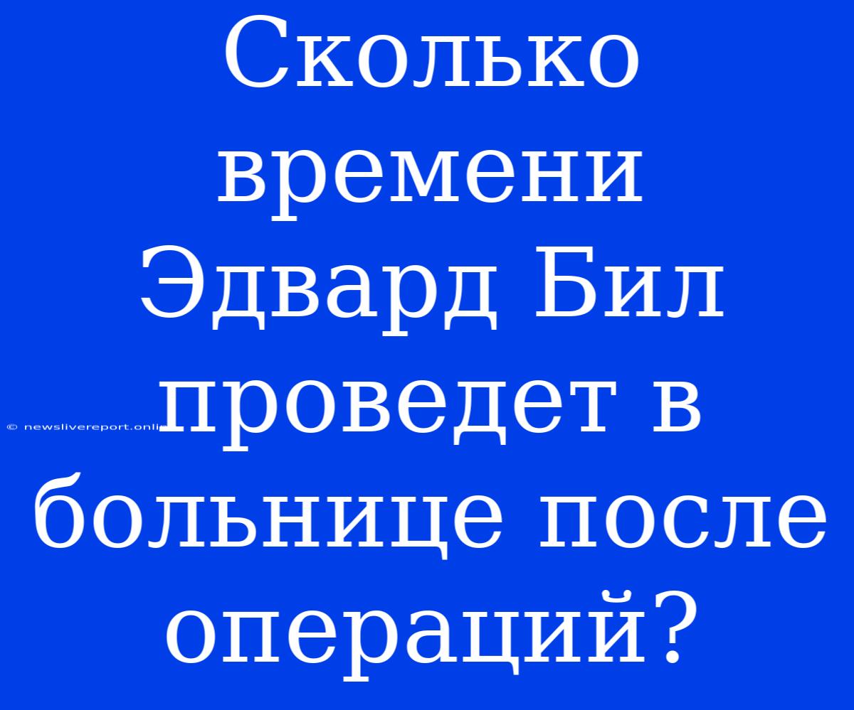 Сколько Времени Эдвард Бил Проведет В Больнице После Операций?