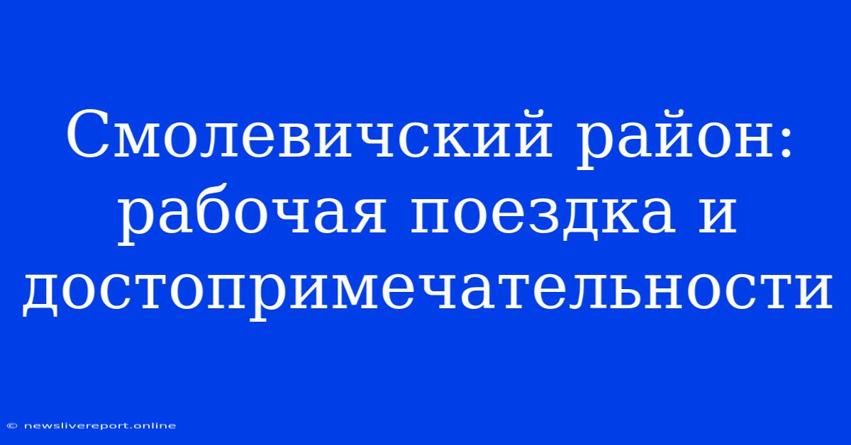 Смолевичский Район: Рабочая Поездка И Достопримечательности