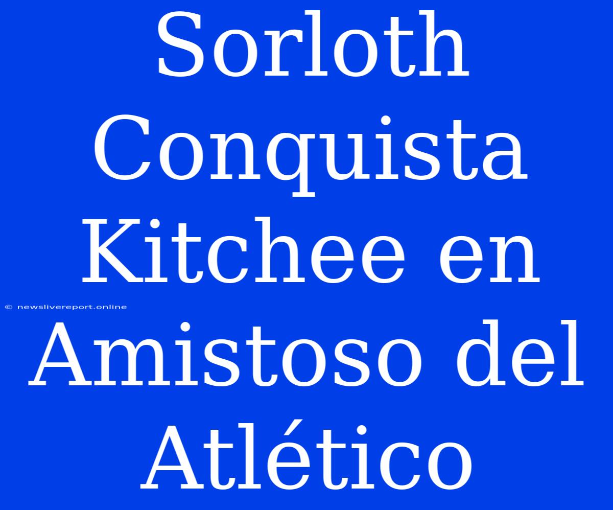 Sorloth Conquista Kitchee En Amistoso Del Atlético