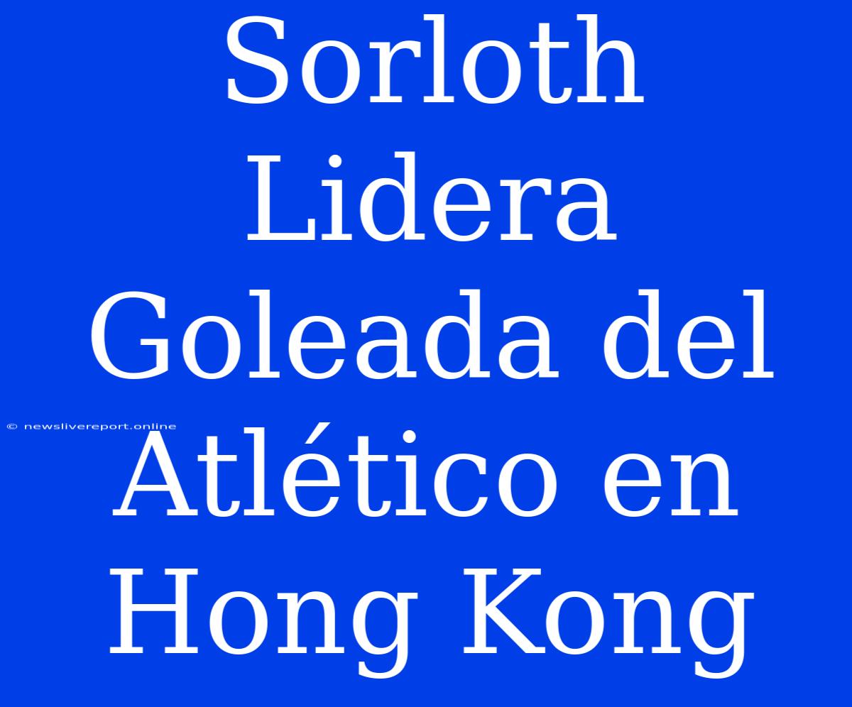 Sorloth Lidera Goleada Del Atlético En Hong Kong