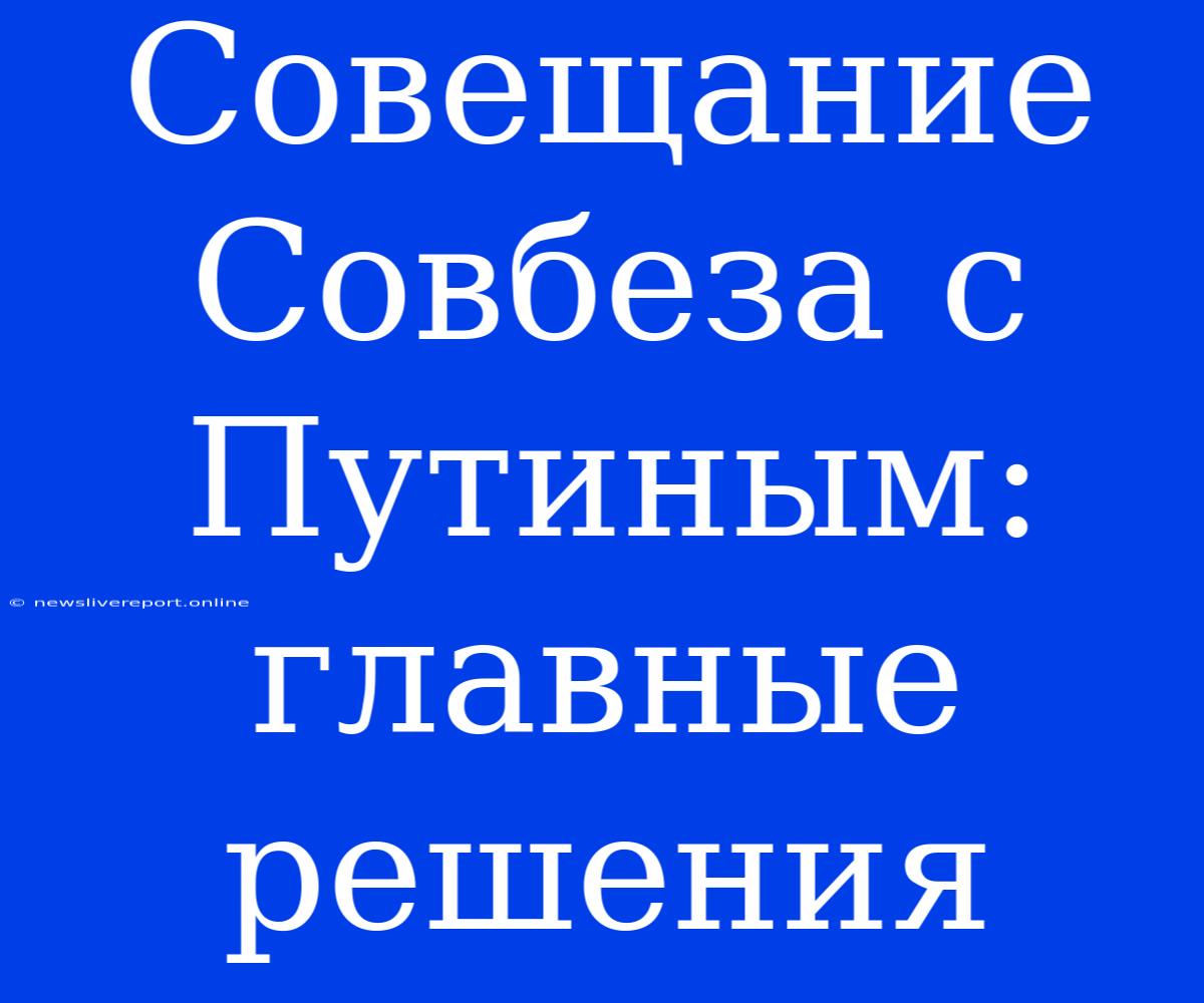 Совещание Совбеза С Путиным: Главные Решения