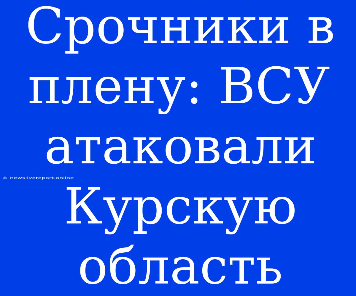 Срочники В Плену: ВСУ Атаковали Курскую Область