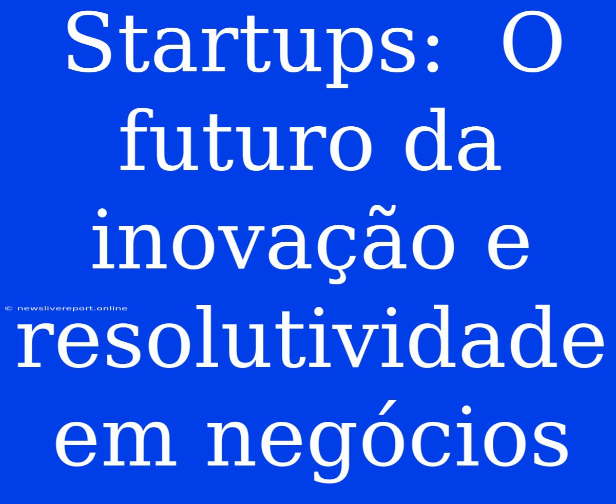 Startups:  O Futuro Da Inovação E Resolutividade Em Negócios