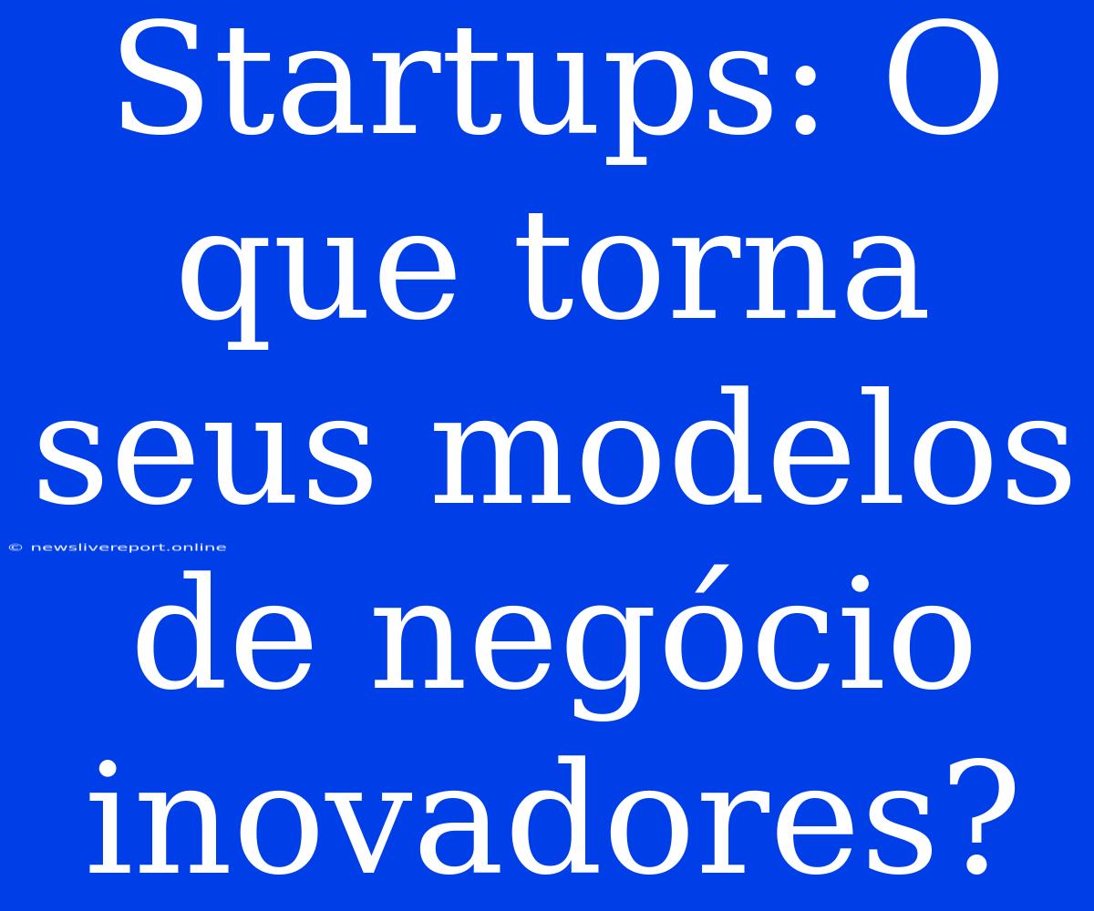 Startups: O Que Torna Seus Modelos De Negócio Inovadores?