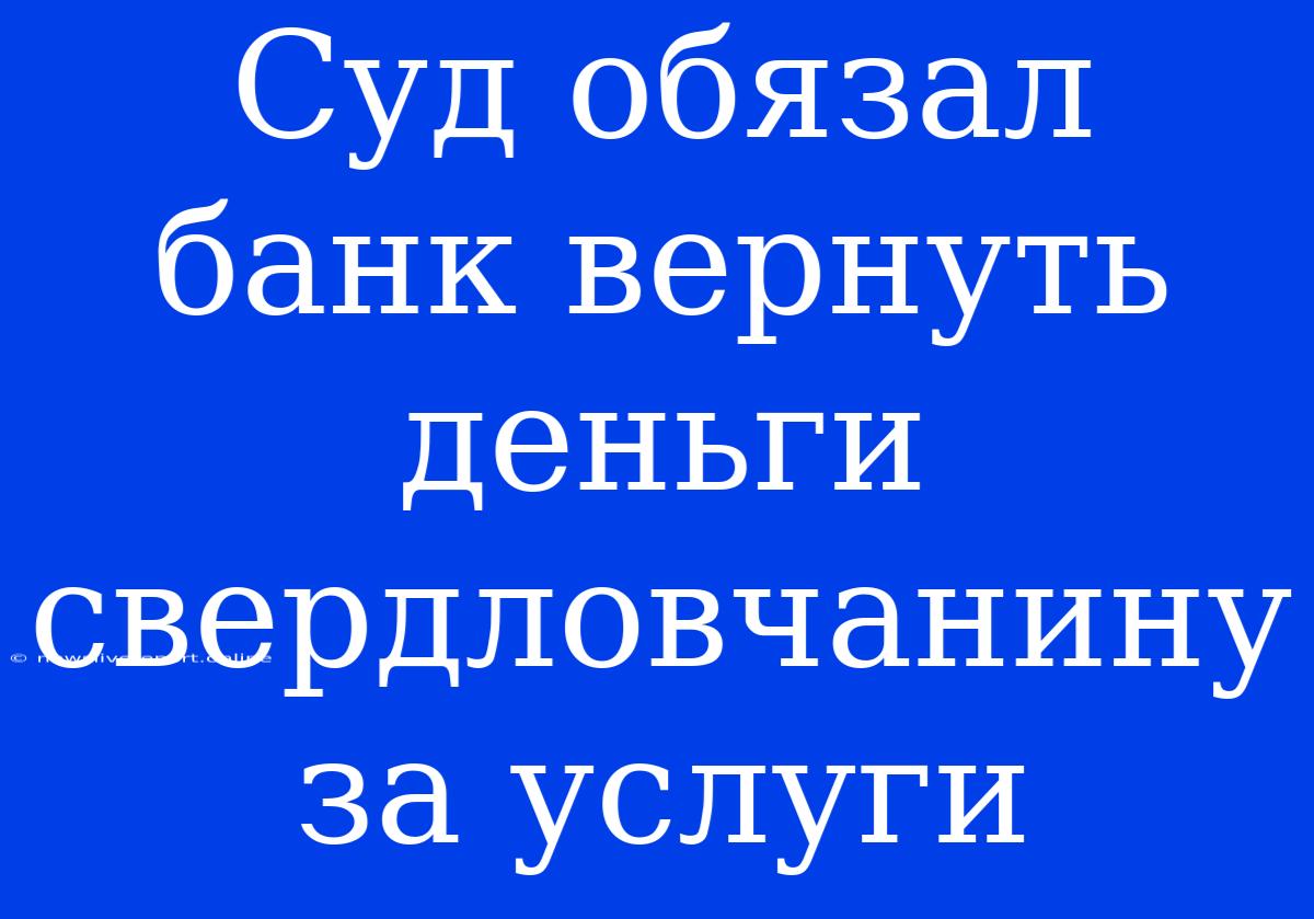 Суд Обязал Банк Вернуть Деньги Свердловчанину За Услуги