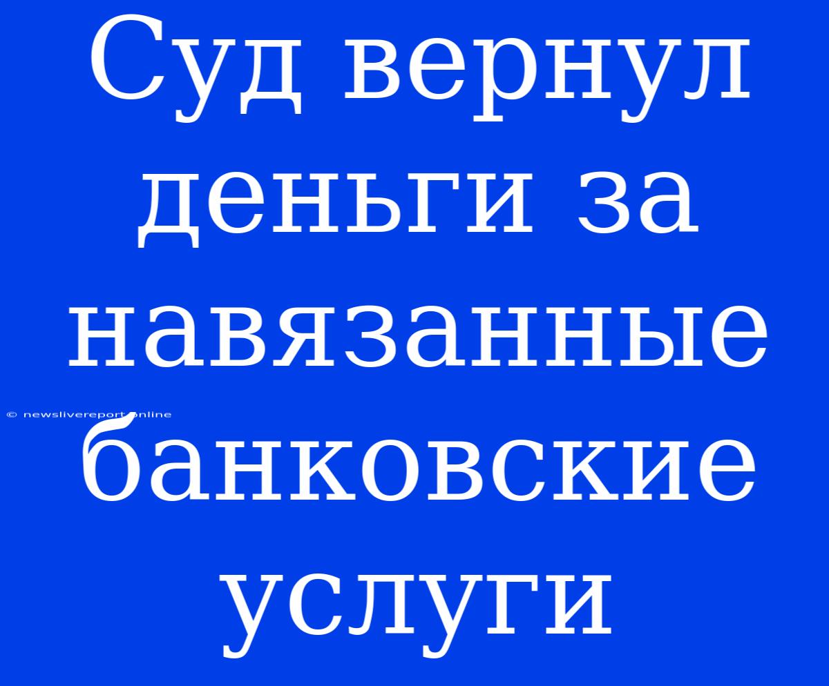 Суд Вернул Деньги За Навязанные Банковские Услуги