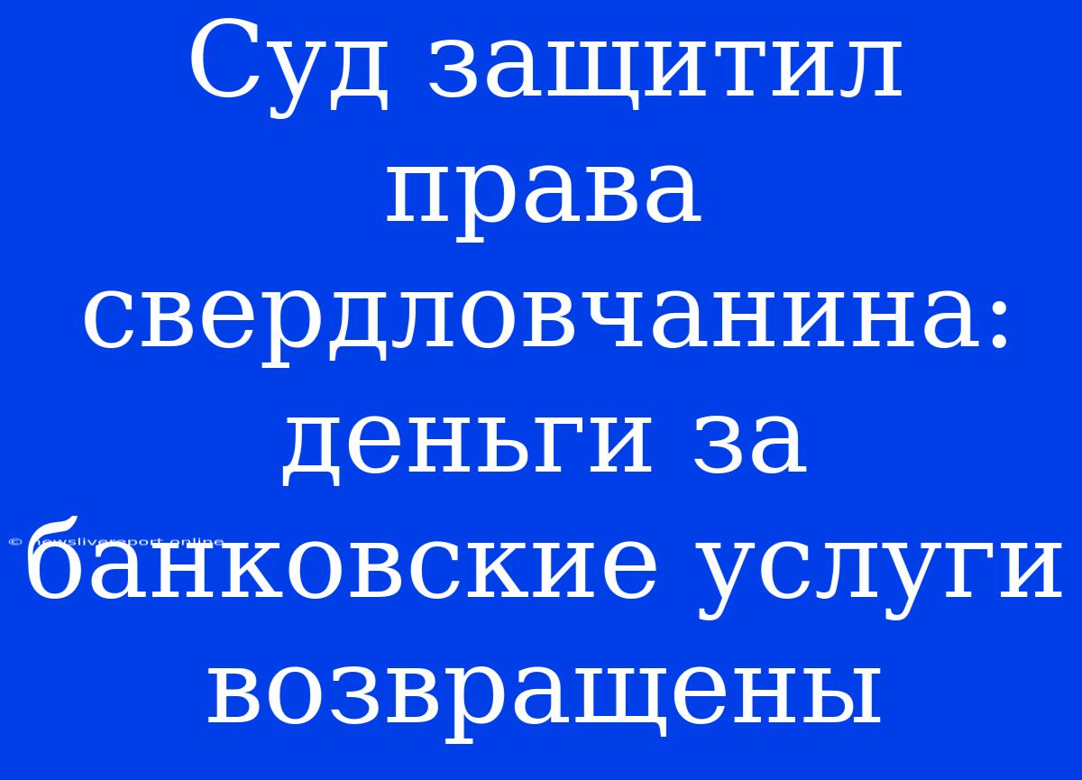 Суд Защитил Права Свердловчанина: Деньги За Банковские Услуги Возвращены