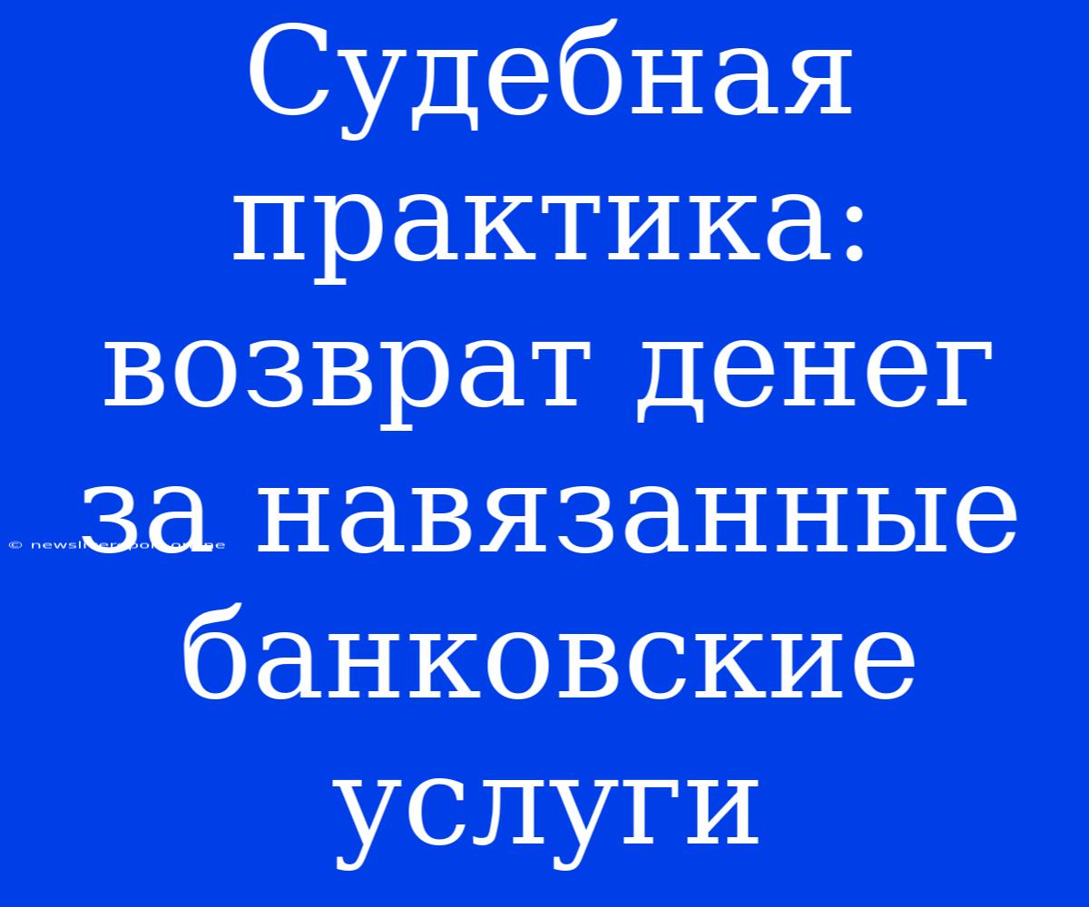 Судебная Практика: Возврат Денег За Навязанные Банковские Услуги