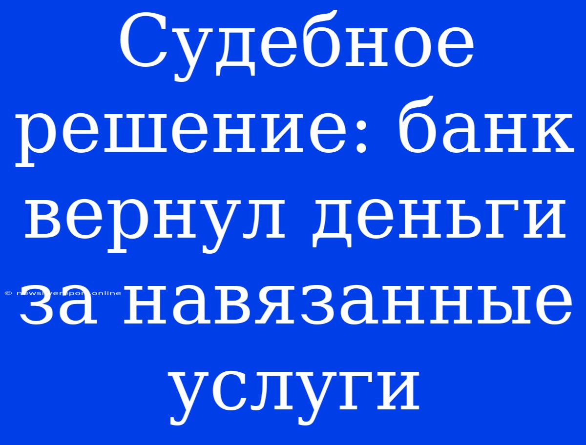 Судебное Решение: Банк Вернул Деньги За Навязанные Услуги