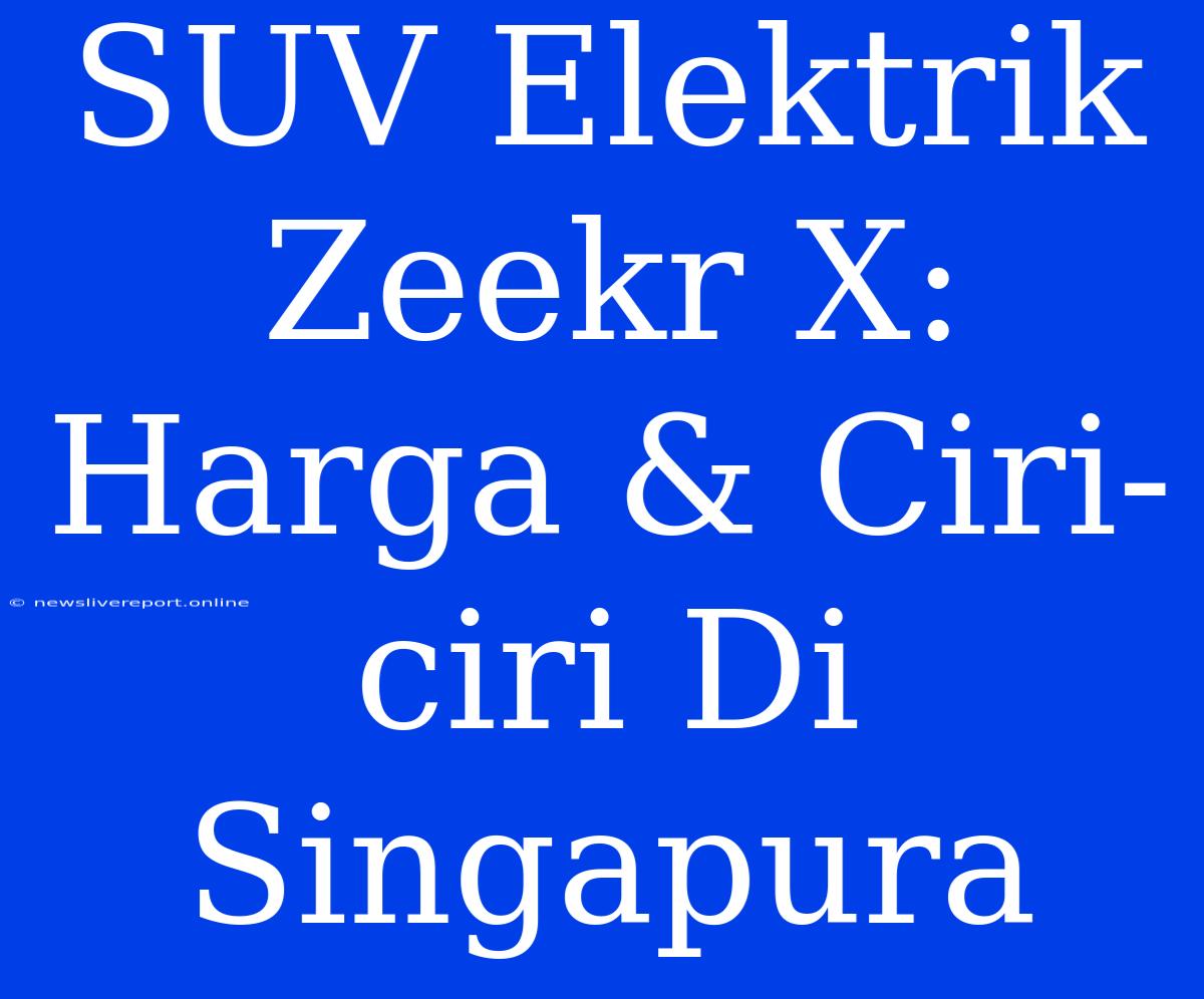 SUV Elektrik Zeekr X: Harga & Ciri-ciri Di Singapura